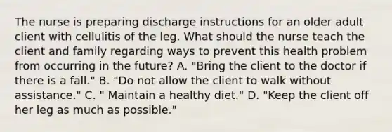 The nurse is preparing discharge instructions for an older adult client with cellulitis of the leg. What should the nurse teach the client and family regarding ways to prevent this health problem from occurring in the future? A. "Bring the client to the doctor if there is a fall." B. "Do not allow the client to walk without assistance." C. " Maintain a healthy diet." D. "Keep the client off her leg as much as possible."