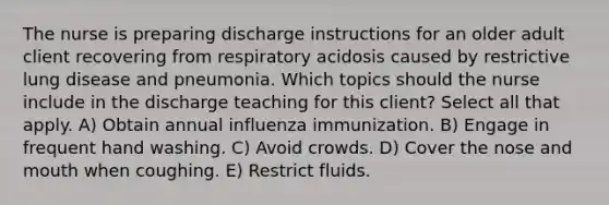 The nurse is preparing discharge instructions for an older adult client recovering from respiratory acidosis caused by restrictive lung disease and pneumonia. Which topics should the nurse include in the discharge teaching for this client? Select all that apply. A) Obtain annual influenza immunization. B) Engage in frequent hand washing. C) Avoid crowds. D) Cover the nose and mouth when coughing. E) Restrict fluids.