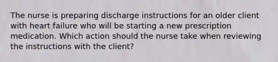 The nurse is preparing discharge instructions for an older client with heart failure who will be starting a new prescription medication. Which action should the nurse take when reviewing the instructions with the client?