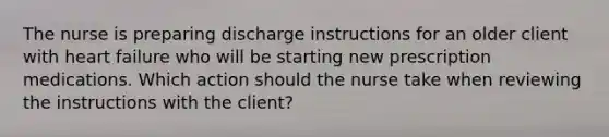 The nurse is preparing discharge instructions for an older client with heart failure who will be starting new prescription medications. Which action should the nurse take when reviewing the instructions with the client?