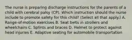 The nurse is preparing discharge instructions for the parents of a child with cerebral palsy​ (CP). Which instruction should the nurse include to promote safety for this​ child? (Select all that​ apply.) A. ​Range-of-motion exercises B. Seat belts in strollers and wheelchairs C. Splints and braces D. Helmet to protect against head injuries E. Adaptive seating for automobile transportation