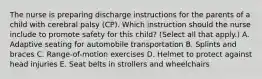 The nurse is preparing discharge instructions for the parents of a child with cerebral palsy​ (CP). Which instruction should the nurse include to promote safety for this​ child? (Select all that​ apply.) A. Adaptive seating for automobile transportation B. Splints and braces C. ​Range-of-motion exercises D. Helmet to protect against head injuries E. Seat belts in strollers and wheelchairs