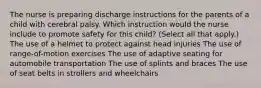 The nurse is preparing discharge instructions for the parents of a child with cerebral palsy. Which instruction would the nurse include to promote safety for this​ child? ​(Select all that​ apply.) The use of a helmet to protect against head injuries The use of​ range-of-motion exercises The use of adaptive seating for automobile transportation The use of splints and braces The use of seat belts in strollers and wheelchairs