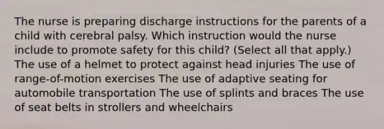 The nurse is preparing discharge instructions for the parents of a child with cerebral palsy. Which instruction would the nurse include to promote safety for this​ child? ​(Select all that​ apply.) The use of a helmet to protect against head injuries The use of​ range-of-motion exercises The use of adaptive seating for automobile transportation The use of splints and braces The use of seat belts in strollers and wheelchairs