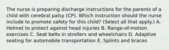 The nurse is preparing discharge instructions for the parents of a child with cerebral palsy​ (CP). Which instruction should the nurse include to promote safety for this​ child? (Select all that​ apply.) A. Helmet to protect against head injuries B. ​Range-of-motion exercises C. Seat belts in strollers and wheelchairs D. Adaptive seating for automobile transportation E. Splints and braces