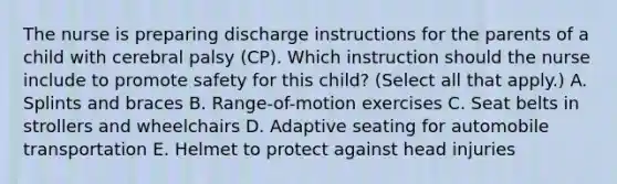 The nurse is preparing discharge instructions for the parents of a child with cerebral palsy​ (CP). Which instruction should the nurse include to promote safety for this​ child? (Select all that​ apply.) A. Splints and braces ​B. Range-of-motion exercises C. Seat belts in strollers and wheelchairs D. Adaptive seating for automobile transportation E. Helmet to protect against head injuries