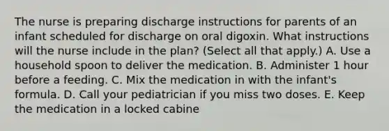 The nurse is preparing discharge instructions for parents of an infant scheduled for discharge on oral digoxin. What instructions will the nurse include in the plan? (Select all that apply.) A. Use a household spoon to deliver the medication. B. Administer 1 hour before a feeding. C. Mix the medication in with the infant's formula. D. Call your pediatrician if you miss two doses. E. Keep the medication in a locked cabine