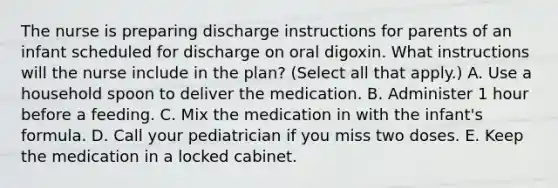 The nurse is preparing discharge instructions for parents of an infant scheduled for discharge on oral digoxin. What instructions will the nurse include in the plan? (Select all that apply.) A. Use a household spoon to deliver the medication. B. Administer 1 hour before a feeding. C. Mix the medication in with the infant's formula. D. Call your pediatrician if you miss two doses. E. Keep the medication in a locked cabinet.