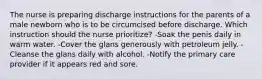 The nurse is preparing discharge instructions for the parents of a male newborn who is to be circumcised before discharge. Which instruction should the nurse prioritize? -Soak the penis daily in warm water. -Cover the glans generously with petroleum jelly. -Cleanse the glans daily with alcohol. -Notify the primary care provider if it appears red and sore.