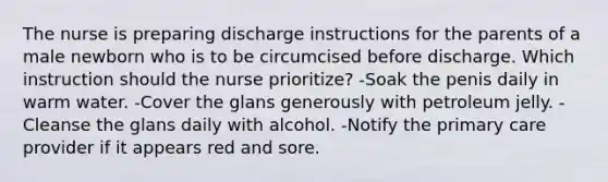 The nurse is preparing discharge instructions for the parents of a male newborn who is to be circumcised before discharge. Which instruction should the nurse prioritize? -Soak the penis daily in warm water. -Cover the glans generously with petroleum jelly. -Cleanse the glans daily with alcohol. -Notify the primary care provider if it appears red and sore.