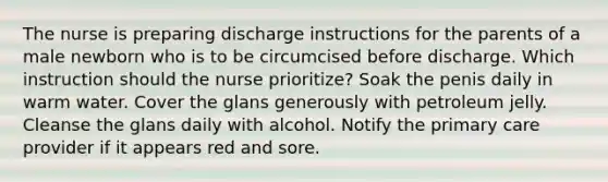 The nurse is preparing discharge instructions for the parents of a male newborn who is to be circumcised before discharge. Which instruction should the nurse prioritize? Soak the penis daily in warm water. Cover the glans generously with petroleum jelly. Cleanse the glans daily with alcohol. Notify the primary care provider if it appears red and sore.