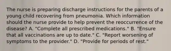 The nurse is preparing discharge instructions for the parents of a young child recovering from pneumonia. Which information should the nurse provide to help prevent the reoccurrence of the​ disease? A. ​"Complete all prescribed​ medications." B. ​"Ensure that all vaccinations are up to​ date." C. ​"Report worsening of symptoms to the​ provider." D. ​"Provide for periods of​ rest."