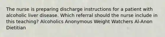 The nurse is preparing discharge instructions for a patient with alcoholic liver disease. Which referral should the nurse include in this teaching? Alcoholics Anonymous Weight Watchers Al-Anon Dietitian