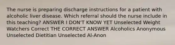 The nurse is preparing discharge instructions for a patient with alcoholic liver disease. Which referral should the nurse include in this teaching? ANSWER I DON'T KNOW YET Unselected Weight Watchers Correct THE CORRECT ANSWER Alcoholics Anonymous Unselected Dietitian Unselected Al-Anon