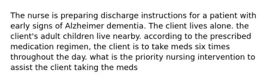 The nurse is preparing discharge instructions for a patient with early signs of Alzheimer dementia. The client lives alone. the client's adult children live nearby. according to the prescribed medication regimen, the client is to take meds six times throughout the day. what is the priority nursing intervention to assist the client taking the meds