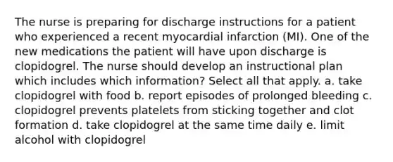 The nurse is preparing for discharge instructions for a patient who experienced a recent myocardial infarction (MI). One of the new medications the patient will have upon discharge is clopidogrel. The nurse should develop an instructional plan which includes which information? Select all that apply. a. take clopidogrel with food b. report episodes of prolonged bleeding c. clopidogrel prevents platelets from sticking together and clot formation d. take clopidogrel at the same time daily e. limit alcohol with clopidogrel