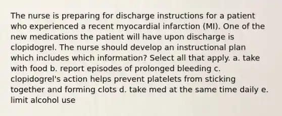 The nurse is preparing for discharge instructions for a patient who experienced a recent myocardial infarction (MI). One of the new medications the patient will have upon discharge is clopidogrel. The nurse should develop an instructional plan which includes which information? Select all that apply. a. take with food b. report episodes of prolonged bleeding c. clopidogrel's action helps prevent platelets from sticking together and forming clots d. take med at the same time daily e. limit alcohol use