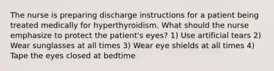 The nurse is preparing discharge instructions for a patient being treated medically for hyperthyroidism. What should the nurse emphasize to protect the patient's eyes? 1) Use artificial tears 2) Wear sunglasses at all times 3) Wear eye shields at all times 4) Tape the eyes closed at bedtime