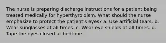 The nurse is preparing discharge instructions for a patient being treated medically for hyperthyroidism. What should the nurse emphasize to protect the patient's eyes? a. Use artificial tears. b. Wear sunglasses at all times. c. Wear eye shields at all times. d. Tape the eyes closed at bedtime.