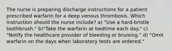 The nurse is preparing discharge instructions for a patient prescribed warfarin for a deep venous thrombosis. Which instruction should the nurse include? a) "Use a hard-bristle toothbrush." b)"Take the warfarin at bedtime each day." c) "Notify the healthcare provider of bleeding or bruising." d) "Omit warfarin on the days when laboratory tests are ordered."