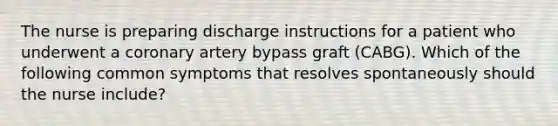 The nurse is preparing discharge instructions for a patient who underwent a coronary artery bypass graft (CABG). Which of the following common symptoms that resolves spontaneously should the nurse include?