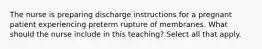 The nurse is preparing discharge instructions for a pregnant patient experiencing preterm rupture of membranes. What should the nurse include in this teaching? Select all that apply.