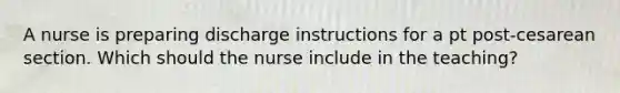 A nurse is preparing discharge instructions for a pt post-cesarean section. Which should the nurse include in the teaching?