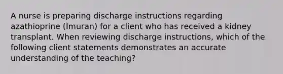 A nurse is preparing discharge instructions regarding azathioprine (Imuran) for a client who has received a kidney transplant. When reviewing discharge instructions, which of the following client statements demonstrates an accurate understanding of the teaching?