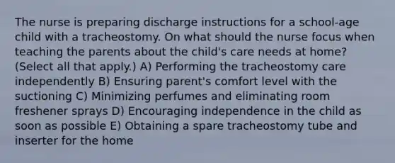 The nurse is preparing discharge instructions for a school-age child with a tracheostomy. On what should the nurse focus when teaching the parents about the child's care needs at home? (Select all that apply.) A) Performing the tracheostomy care independently B) Ensuring parent's comfort level with the suctioning C) Minimizing perfumes and eliminating room freshener sprays D) Encouraging independence in the child as soon as possible E) Obtaining a spare tracheostomy tube and inserter for the home