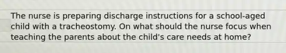 The nurse is preparing discharge instructions for a school-aged child with a tracheostomy. On what should the nurse focus when teaching the parents about the child's care needs at home?