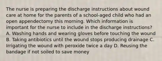 The nurse is preparing the discharge instructions about wound care at home for the parents of a school-aged child who had an open appendectomy this morning. Which information is important for the nurse to include in the discharge instructions? A. Washing hands and wearing gloves before touching the wound B. Taking antibiotics until the wound stops producing drainage C. Irrigating the wound with peroxide twice a day D. Reusing the bandage if not soiled to save money