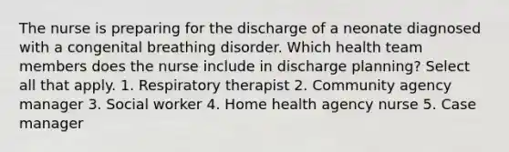 The nurse is preparing for the discharge of a neonate diagnosed with a congenital breathing disorder. Which health team members does the nurse include in discharge planning? Select all that apply. 1. Respiratory therapist 2. Community agency manager 3. Social worker 4. Home health agency nurse 5. Case manager