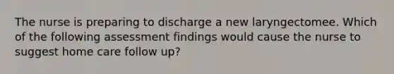 The nurse is preparing to discharge a new laryngectomee. Which of the following assessment findings would cause the nurse to suggest home care follow up?