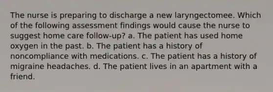 The nurse is preparing to discharge a new laryngectomee. Which of the following assessment findings would cause the nurse to suggest home care follow-up? a. The patient has used home oxygen in the past. b. The patient has a history of noncompliance with medications. c. The patient has a history of migraine headaches. d. The patient lives in an apartment with a friend.