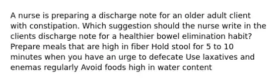 A nurse is preparing a discharge note for an older adult client with constipation. Which suggestion should the nurse write in the clients discharge note for a healthier bowel elimination habit? Prepare meals that are high in fiber Hold stool for 5 to 10 minutes when you have an urge to defecate Use laxatives and enemas regularly Avoid foods high in water content