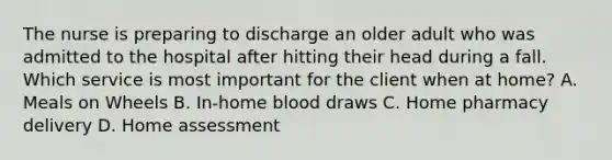 The nurse is preparing to discharge an older adult who was admitted to the hospital after hitting their head during a fall. Which service is most important for the client when at​ home? A. Meals on Wheels B. ​In-home blood draws C. Home pharmacy delivery D. Home assessment