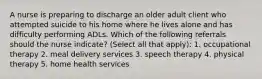 A nurse is preparing to discharge an older adult client who attempted suicide to his home where he lives alone and has difficulty performing ADLs. Which of the following referrals should the nurse indicate? (Select all that apply): 1. occupational therapy 2. meal delivery services 3. speech therapy 4. physical therapy 5. home health services