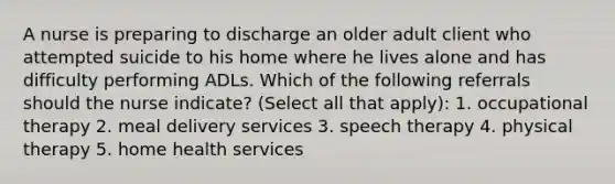 A nurse is preparing to discharge an older adult client who attempted suicide to his home where he lives alone and has difficulty performing ADLs. Which of the following referrals should the nurse indicate? (Select all that apply): 1. occupational therapy 2. meal delivery services 3. speech therapy 4. physical therapy 5. home health services