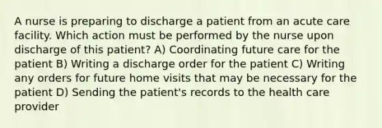 A nurse is preparing to discharge a patient from an acute care facility. Which action must be performed by the nurse upon discharge of this patient? A) Coordinating future care for the patient B) Writing a discharge order for the patient C) Writing any orders for future home visits that may be necessary for the patient D) Sending the patient's records to the health care provider