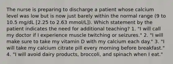 The nurse is preparing to discharge a patient whose calcium level was low but is now just barely within the normal range (9 to 10.5 mg/dL [2.25 to 2.63 mmol/L]). Which statement by the patient indicates the need for additional teaching? 1. "I will call my doctor if I experience muscle twitching or seizures." 2. "I will make sure to take my vitamin D with my calcium each day." 3. "I will take my calcium citrate pill every morning before breakfast." 4. "I will avoid dairy products, broccoli, and spinach when I eat."