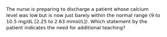 The nurse is preparing to discharge a patient whose calcium level was low but is now just barely within the normal range (9 to 10.5 mg/dL [2.25 to 2.63 mmol/L]). Which statement by the patient indicates the need for additional teaching?