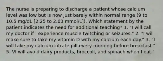 The nurse is preparing to discharge a patient whose calcium level was low but is now just barely within normal range (9 to 10.5 mg/dL [2.25 to 2.63 mmol/L]). Which statement by the patient indicates the need for additional teaching? 1. "I will call my doctor if I experience muscle twitching or seizures." 2. "I will make sure to take my vitamin D with my calcium each day." 3. "I will take my calcium citrate pill every morning before breakfast." 5. VI will avoid dairy products, broccoli, and spinach when I eat."