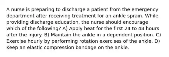 A nurse is preparing to discharge a patient from the emergency department after receiving treatment for an ankle sprain. While providing discharge education, the nurse should encourage which of the following? A) Apply heat for the first 24 to 48 hours after the injury. B) Maintain the ankle in a dependent position. C) Exercise hourly by performing rotation exercises of the ankle. D) Keep an elastic compression bandage on the ankle.