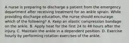 A nurse is preparing to discharge a patient from the emergency department after receiving treatment for an ankle sprain. While providing discharge education, the nurse should encourage which of the following? A. Keep an elastic compression bandage on the ankle. B. Apply heat for the first 24 to 48 hours after the injury. C. Maintain the ankle in a dependent position. D. Exercise hourly by performing rotation exercises of the ankle.