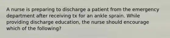 A nurse is preparing to discharge a patient from the emergency department after receiving tx for an ankle sprain. While providing discharge education, the nurse should encourage which of the following?