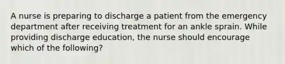 A nurse is preparing to discharge a patient from the emergency department after receiving treatment for an ankle sprain. While providing discharge education, the nurse should encourage which of the following?