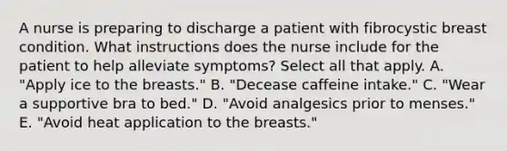 A nurse is preparing to discharge a patient with fibrocystic breast condition. What instructions does the nurse include for the patient to help alleviate symptoms? Select all that apply. A. "Apply ice to the breasts." B. "Decease caffeine intake." C. "Wear a supportive bra to bed." D. "Avoid analgesics prior to menses." E. "Avoid heat application to the breasts."