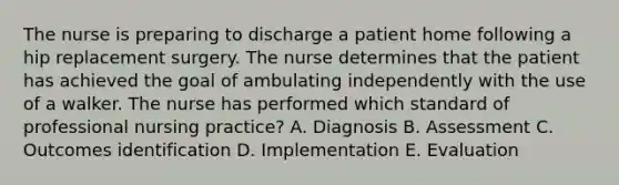 The nurse is preparing to discharge a patient home following a hip replacement surgery. The nurse determines that the patient has achieved the goal of ambulating independently with the use of a walker. The nurse has performed which standard of professional nursing practice? A. Diagnosis B. Assessment C. Outcomes identification D. Implementation E. Evaluation