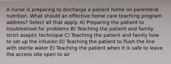 A nurse is preparing to discharge a patient home on parenteral nutrition. What should an effective home care teaching program address? Select all that apply. A) Preparing the patient to troubleshoot for problems B) Teaching the patient and family strict aseptic technique C) Teaching the patient and family how to set up the infusion D) Teaching the patient to flush the line with sterile water E) Teaching the patient when it is safe to leave the access site open to air