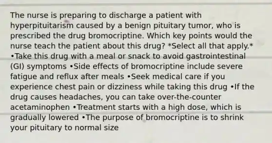 The nurse is preparing to discharge a patient with hyperpituitarism caused by a benign pituitary tumor, who is prescribed the drug bromocriptine. Which key points would the nurse teach the patient about this drug? *Select all that apply.* •Take this drug with a meal or snack to avoid gastrointestinal (GI) symptoms •Side effects of bromocriptine include severe fatigue and reflux after meals •Seek medical care if you experience chest pain or dizziness while taking this drug •If the drug causes headaches, you can take over-the-counter acetaminophen •Treatment starts with a high dose, which is gradually lowered •The purpose of bromocriptine is to shrink your pituitary to normal size